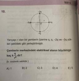 TEST-5
10.
-29
r
-3q0
+q
Yarıçapı r olan bir çemberin üzerine q, q, -2q ve -3q yük-
leri şekildeki gibi yerleştirilmiştir.
Çemberin merkezindeki elektriksel alanın büyüklüğü
kaç k dir?
12
(k: coulomb sabitidir.)
A) 1
B) 2
C) 3
D) 4
E) 5
