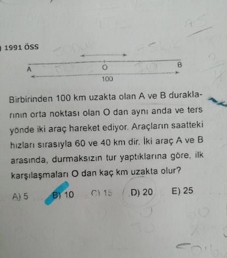45
0 1991 ÖSS
A.
100
Birbirinden 100 km uzakta olan A ve B durakla-
rinın orta noktası olan O dan aynı anda ve ters
yönde iki araç hareket ediyor. Araçların saatteki
hızları sırasıyla 60 ve 40 km dir. Iki araç A ve B
arasında, durmaksızın tur yaptıklarına