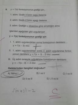 9.
y = f (x) fonksiyonunun grafiği için,
1. adım: Grafik 3 birim sağa öteleme
2. adım: Grafik 2 birim aşağı öteleme
3. adım: Grafiğin x eksenine göre simetriğini alma
işlemleri aşağıdaki gibi uygulanıyor
y = f(x) fonksiyonunun grafiği için
%3D
w untuno
1. 1. adım uygulandıktan sonra fonksiyonun denklemi
y = f(x - 3) olur.
II. 1. adım uygulandıktan sonra 2. adım uygulanırsa fonksi-
yonun denklemi y = f(x + 3) - 2 olur.
ascahi.u
III. Üç adım sırasıyla uygulanırsa fonksiyonun denklemi
y = - f(x- 3) + 2 olur.
%3D
ifadelerinden hangileri doğrudur?
A) Yalnız I
B) I ve II
C) I ve lII
D) II ve lII
E) I, Il ve lII
1ex+3)-2