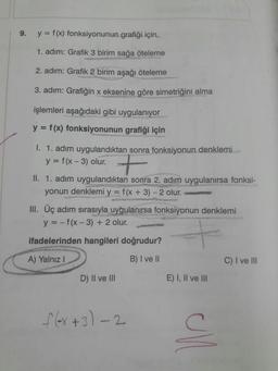 9.
y = f (x) fonksiyonunun grafiği için,
1. adım: Grafik 3 birim sağa öteleme
2. adım: Grafik 2 birim aşağı öteleme
3. adım: Grafiğin x eksenine göre simetriğini alma
işlemleri aşağıdaki gibi uygulanıyor
y = f(x) fonksiyonunun grafiği için
%3D
w untuno
1. 1. adım uygulandıktan sonra fonksiyonun denklemi
y = f(x - 3) olur.
II. 1. adım uygulandıktan sonra 2. adım uygulanırsa fonksi-
yonun denklemi y = f(x + 3) - 2 olur.
ascahi.u
III. Üç adım sırasıyla uygulanırsa fonksiyonun denklemi
y = - f(x- 3) + 2 olur.
%3D
ifadelerinden hangileri doğrudur?
A) Yalnız I
B) I ve II
C) I ve lII
D) II ve lII
E) I, Il ve lII
1ex+3)-2
