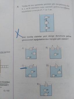 Türdeş bir sıvi içerisinde şekildeki gibi dengelenmiş olan
K, L ve M cisimlerini tutan iplerdeki gerilme kuvvetlerinin
büyüklükleri sırasıyla 2T, T ve T dir.
K
2T
T
T
Ypler kesilip cisimler yeni denge durumuna gelirse
görünümleri aşağıdakilerden hangisi gibi olabilir?
K L
B)
A)
azla hareket
OM
OM
C)
K
D)
K
OM
OM
ra tünelden
metredir?
E)
OM
K.
E) 150
4.