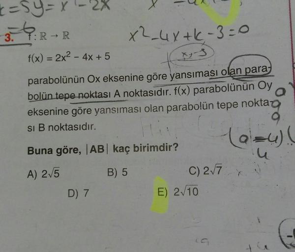 3.
:R R
x2_4Y+k-3=o
f(x) = 2x² – 4x + 5
%3D
parabolünün Ox eksenine göre yansıması olan para,
bolün tepe noktası A noktasıdır. f(x) parabolünün Oy
eksenine göre yansıması olan parabolün tepe nokta
si B noktasıdır.
Buna göre, |AB kaç birimdir?
A) 2/5
B) 5
C