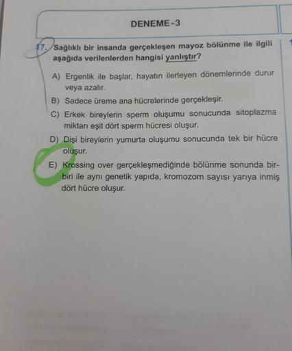 DENEME-3
17./Sağlıklı bir insanda gerçekleşen mayoz bölünme ile ilgili
aşağıda verilenlerden hangisi yanlıştır?
A) Ergenlik ile başlar, hayatın ilerleyen dönemlerinde durur
veya azalır.
B) Sadece üreme ana hücrelerinde gerçekleşir.
C) Erkek bireylerin sper