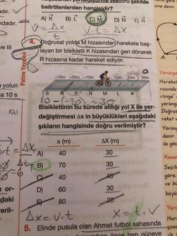 Vektoru şekilde
gore
=
belirtilenlerden hangisidir?
sine denir.
adır.
A) K
B) L
C) M
D) Ñ E)R
ndadır.
Vit= AX
7.
4. Doğrusal yolda M hizasından harekete baş-
ve III
layan bir bisikletli K hizasından geri dönerek
R hizasına kadar hareket ediyor.
A
Yörünge
-10m -20m-10m
10m
20m
30m
Hareket
n yolun
rasında
R P N
10-1-2
Bisikletlinin bu sürede aldığı yol X ile yer-
a 10 s
L.
K
rünge"
30.
yörüng
Doğrus
değiştirmesi Ax in büyüklükleri aşağıdaki
reket v
şıkların hangisinde doğru verilmiştir?
Yöründ
denir.
->
x (m)
AX (m)
ile gös
%3D
A)
40
30
Konur
4t
B)
70
30
Seçile
6-6
40
40
göre.
ve bü
a or-
D)
60
30
büyü
daki
eril-
80
20
Ax=Vit
X=t.V Yere
Hard
5. Elinde pusula olan Ahmet futbol sahasında
şime
UILIorlcon önce tam güneye
ilk
Palme Yayunevi