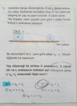 5. Şekildeki deney düzeneğinde, Kve L deney araba-
ları yatay düzlemde durmakta olup, K 'nin üzerinde
sıkışmış bir yay ve yayın önünde X cismi vardır.
Yay boşalıp, cisim yaydan yere göre v yatay hızıyla
fırlayıp L arabasına yapışıyor.
Yay X v
K
Yer (yatay)
Bu durumda K ve L, yere göre yatay vk , VL büyük-
lüğünde hız kazanıyor.
Yay düzeneği ile birlikte K arabásınin, X cismi
nin ve L arabasının kütleleri eşit olduğuna göre;
V, VK, VL arasındaki ilişki nedir?
A) v = Vk > VL
B) v VK = VL.
C) VL > v > VK
D) v > Vx > VL
E) VK > V> VL
