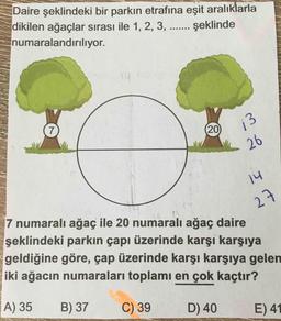 Daire şeklindeki bir parkın etrafına eşit aralıklarla
dikilen ağaçlar sırası ile 1, 2, 3, ... şeklinde
numaralandırılıyor.
7
20
13
26
14
7 numaralı ağaç ile 20 numaralı ağaç daire
27
şeklindeki parkın çapı üzerinde karşı karşıya
geldiğine göre, çap üzerinde karşı karşıya gelen
iki ağacın numaraları toplamı en çok kaçtır?
A) 35
B) 37
C) 39
D) 40
E) 41