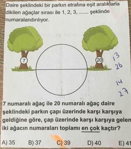 Daire şeklindeki bir parkın etrafına eşit aralıklarla
dikilen ağaçlar sırası ile 1, 2, 3, ... şeklinde
numaralandırılıyor.
7
20
13
26
14
7 numaralı ağaç ile 20 numaralı ağaç daire
27
şeklindeki parkın çapı üzerinde karşı karşıya
geldiğine göre, çap üzerinde karşı karşıya gelen
iki ağacın numaraları toplamı en çok kaçtır?
A) 35
B) 37
C) 39
D) 40
E) 41
