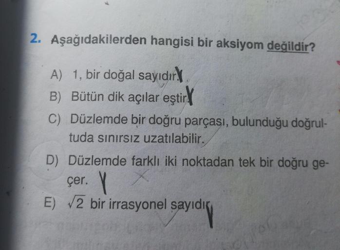 2. Aşağıdakilerden hangisi bir aksiyom değildir?
A) 1, bir doğal sayıdır.
B) Bütün dik açılar eştir
C) Düzlemde bir doğru parçası, bulunduğu doğrul-
tuda sınırsız uzatılabilir.
D) Düzlemde farklı iki noktadan tek bir doğru ge-
çer. Y
E) 2 bir irrasyonel sa