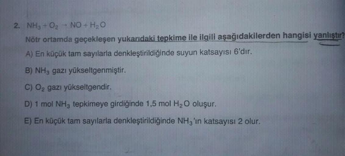 2. NH3 + O2 NO + H2O
Nötr ortamda geçekleşen yukarıdaki tepkime ile ilgili aşağıdakilerden hangisi yanlıştır?
A) En küçük tam sayılarla denkleştirildiğinde suyun katsayısı 6'dır.
B) NH3 gazı yükseltgenmiştir.
C) 02 gazı yükseltgendir.
D) 1 mol NH3 tepkimey