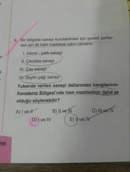 9. Bir bölgede sanayi kurulabilmesi için gerekli şartlar-
dan biri de ham maddeye yakın olmaktır.
I. Demir - çelik sanayi
II. Çikolata sanayi
III. Çay sanayi
IV. Zeytin yağı sanayi
Yukarıda verilen sanayi dallarından hangilerinin
Karadeniz Bölgesi'nde ham maddesinin daha az
olduğu söylenebilir?
tend
A) I ve
B) IL ve TIl
C) IIIVE TV
D) I ve IV
E) I) ve IV
299