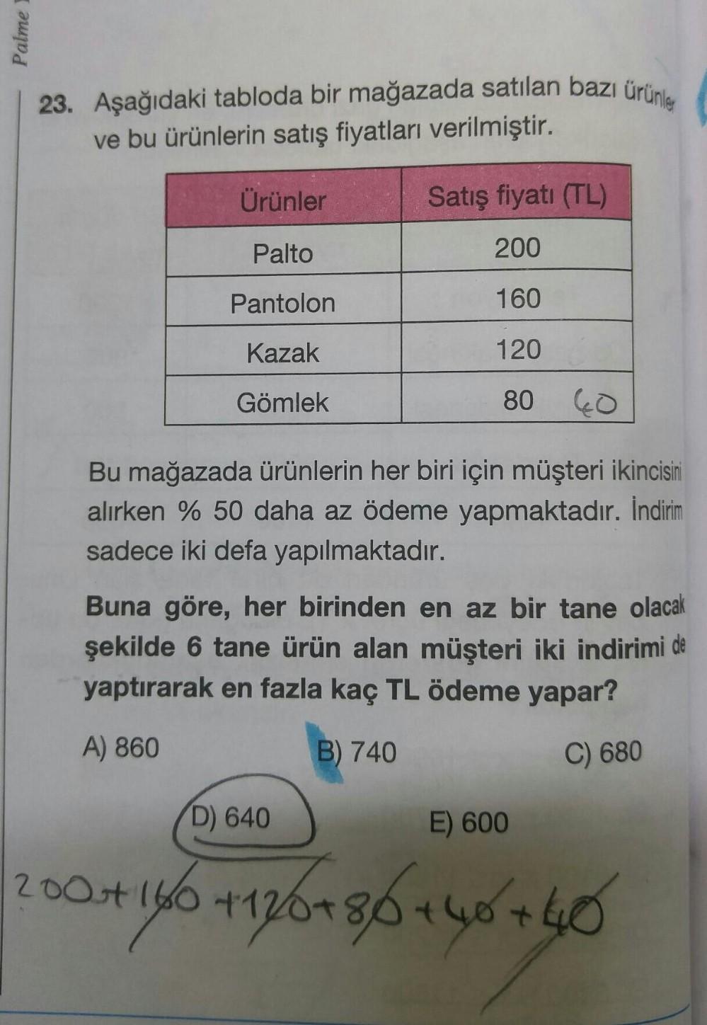 23. Aşağıdaki tabloda bir mağazada satılan bazı ürünler
ve bu ürünlerin satış fiyatları verilmiştir.
Ürünler
Satış fiyatı (TL)
Palto
200
Pantolon
160
Kazak
120
Gömlek
80
40
Bu mağazada ürünlerin her biri için müşteri ikincisiri
alırken % 50 daha az ödeme y