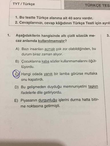 TYT / Türkçe
TÜRKÇE TES
1. Bu testte Türkçe alanına ait 40 soru vardır.
2. Cevaplarınızı, cevap kâğıdının Türkçe Testi için ayrıla
1. Aşağıdakilerin hangisinde altı çizili sözcük me-
caz anlamda kullanılmamıştır?
3.
A) Bazı insanları açmak çok zor olabildi