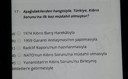 17 - Aşağıdakilerden hangisiyle, Türkiye, Kıbrıs
Sorunu'na ilk kez müdahil olmuştur?
1974 Kıbrıs Barış Harekâtıyla
a)
b) O 1959 Garanti Antlaşması'nın yapılmasıyla
c) O Radclif Raporu'nun hazırlanmasıyla
d)
NATO'nun Kıbrıs Sorunu'na müdahil olmasıyla
Yunanistan'ın Kıbrıs Sorunu'nu Birleşmiş
e)
Milletler'e getirmesiyle