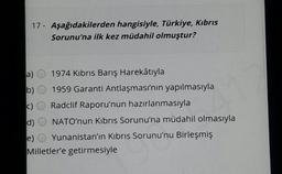 17 - Aşağıdakilerden hangisiyle, Türkiye, Kıbrıs
Sorunu'na ilk kez müdahil olmuştur?
1974 Kıbrıs Barış Harekâtıyla
a)
b) O 1959 Garanti Antlaşması'nın yapılmasıyla
c) O Radclif Raporu'nun hazırlanmasıyla
d)
NATO'nun Kıbrıs Sorunu'na müdahil olmasıyla
Yunanistan'ın Kıbrıs Sorunu'nu Birleşmiş
e)
Milletler'e getirmesiyle
