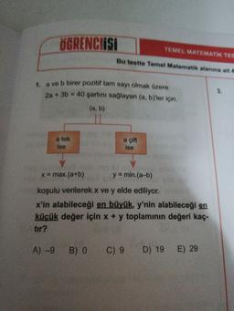 ÖGRENCIISI
TEMEL MATEMATIK TES
Bu testte Temel Matematik alanına ait 4
1. a ve b birer pozitif tam sayı olmak üzere
2a +3b =
3.
40 şartinı sağlayan (a, by'ler için,
(a, b)
a tek
ise
a çift
ise
x max.(a+b)
y = min.(a-b)
koşulu verilerek x ve y elde ediliyor.
x'in alabileceği en büyük, y'nin alabileceği en
küçük değer için x + y toplamının değeri kaç-
tır?
A) -9
B) O
C) 9 D) 19
E) 29