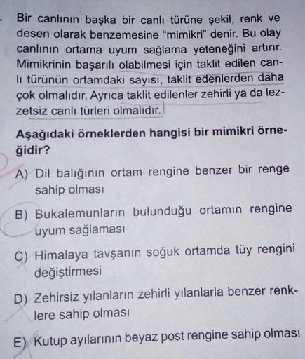 Bir canlının başka bir canlı türüne şekil, renk ve
desen olarak benzemesine "mimikri" denir. Bu olay
canlının ortama uyum sağlama yeteneğini artırır.
Mimikrinin başarılı olabilmesi için taklit edilen can-
li türünün ortamdaki sayısı, taklit edenlerden daha