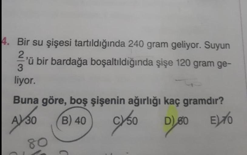 4. Bir su şişesi tartıldığında 240 gram geliyor. Suyun
ü bir bardağa boşaltıldığında şişe 120 gram ge-
3
liyor.
Buna göre, boş şişenin ağırlığı kaç gramdır?
A 30
B) 40
C)50
09 (a
E)76
