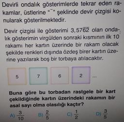 Devirli ondalık gösterimlerde tekrar eden ra-
kamlar, üstlerine ""
nularak gösterilmektedir.
şeklinde devir çizgisi ko-
Devir çizgisi ile gösterimi 3,5762 olan onda-
lik gösterimin virgülden sonraki kısmının ilk 10
rakamı her kartın üzerinde bir rakam olacak
şekilde renkleri dışında özdeş birer kartın üze-
rine yazılarak boş bir torbaya atılacaktır.
7
Buna göre bu torbadan rastgele bir kart
çekildiğinde kartın üzerindeki rakamın bir
asal sayı olma olasılığı kaçtır?
3.
C)
2.
3
D)
5
A)
10
B)
2.