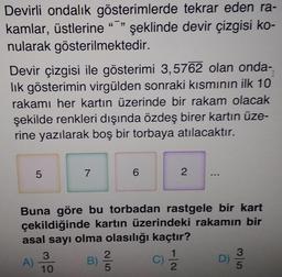 Devirli ondalık gösterimlerde tekrar eden ra-
kamlar, üstlerine ""
nularak gösterilmektedir.
şeklinde devir çizgisi ko-
Devir çizgisi ile gösterimi 3,5762 olan onda-
lik gösterimin virgülden sonraki kısmının ilk 10
rakamı her kartın üzerinde bir rakam olacak
şekilde renkleri dışında özdeş birer kartın üze-
rine yazılarak boş bir torbaya atılacaktır.
7
Buna göre bu torbadan rastgele bir kart
çekildiğinde kartın üzerindeki rakamın bir
asal sayı olma olasılığı kaçtır?
3.
C)
2.
3
D)
5
A)
10
B)
2.
