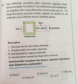 2. Cep telefonları genellikle piller tarafından sağlanan doğru
akım kaynakları ile beslenir. Cep telefonunun pili zayıfladığın-
da değişken akım kaynaklarından beslenmeleri için AC - DC
doğrultucularla piyasaya sürülür. Adaptör de denilen bu tür
doğrultucunun elektrik devresi şekildeki gibidir.
Diyot
Giriş
çıkış sığaç Cep telefonu
Transformatör
Buna göre,
I. Devreye seri bir diyot daha eklemek
II. Kondansatörü devreden çıkarmak
III. Kondansatörün sığasını artırmak
IV. Kondansatöre paralel bir diyot daha eklemek
işlemlerinden hangileri tek başına yapılırsa doğrultucu-
daki dalgalanma azaltılabilir?
(Diyot; akımı tek yönlü geçiren devre elemanıdır.)
B) Yalnız II
C) Yalnız II
A) Yalnız I
D) Yalnız IV
E) I ve ll