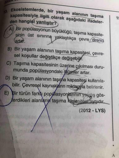 Böt
13. Ekosistemlerde, bir yaşam alanının taşıma
kapasitesiyle ilgili olarak aşağıdaki ifadeler-
den hangisi yanlıştır?
A Bir popülasyonun büyüklüğü, taşıma kapasite-
sinin üst sınırıną yaklaştıkça çevre direnci
15
artar.
B) Bir yaşam alanının taşıma kapa