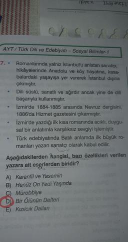 Itne AMT
AYT/Türk Dili ve Edebiyatı - Sosyal Bilimler-1
7. •
Romanlarında yalnız İstanbul'u anlatan sanatçı,
hikâyelerinde Anadolu ve köy hayatına, kasa-
balardaki yaşayışa yer vererek İstanbul dışına
çıkmıştır.
Dili süslü, sanatlı ve ağırdır ancak yine de dili
başarıyla kullanmıştır.
İzmir'de 1884-1885 arasında Nevruz dergisini,
1886'da Hizmet gazetesini çıkarmıştır.
İzmir'de yazdığı ilk kısa romanında acıklı, duygu-
sal bir anlatımla karşılıksız sevgiyi işlemiştir.
Türk edebiyatında Batılı anlamda ilk büyük ro-
manları yazan sạnatçı olarak kabul edilir.
Aşağıdakilerden hangisi, bazı özellikleri verilen
yazara ait eserlerden biridir?
A) Karanfil ve Yasemin
B) Henüz On Yedi Yaşında
C) Mürebbiye
D) Bir Ölünün Defteri
E) Kızılcık Dalları
LEGO