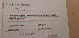 karekök
4. a, b, c tam sayılardır.
a.b-1
C
olduğuna göre, aşağıdakilerden hangisi kesin:
likle doğrudur?
(c hakkında bir yorum yapabilir miyiz?)
A) a ve c tektir.
B) b çifttir.
ere çifttir.
D) a ve b tektir.
E) a tek, b çifttir.
EBCD