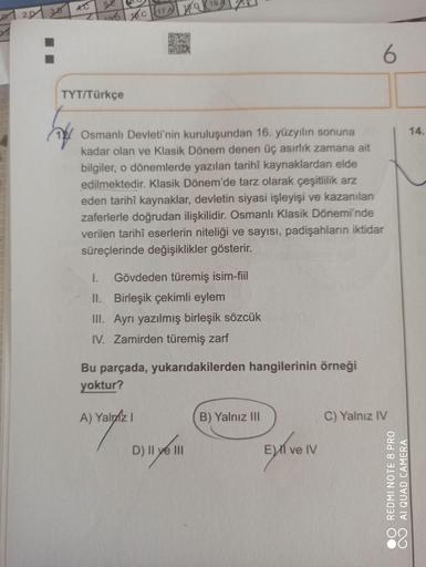 REDMI NOTE 8 PRO
AI QUAD CAMERA
2.D1 38
Z 16.c 17A D 19.
TYT/Türkçe
Osmanlı Devleti'nin kuruluşundan 16. yüzyılın sonuna
14.
kadar olan ve Klasik Dönem denen üç asırlık zamana ait
bilgiler, o dönemlerde yazılan tarihî kaynaklardan elde
edilmektedir. Klasik
