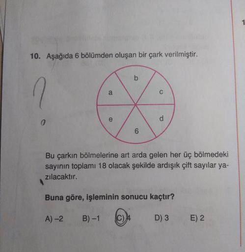 1
10. Aşağıda 6 bölümden oluşan bir çark verilmiştir.
C
d.
0.
6.
Bu çarkın bölmelerine art arda gelen her üç bölmedeki
sayının toplamı 18 olacak şekilde ardışık çift sayılar ya-
zılacaktır.
Buna göre, işleminin sonucu kaçtır?
A)-2
B) -1
D) 3 E) 2