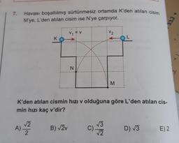 Havası boşaltılmış sürtünmesiz ortamda K'den atılan cisim
M'ye, L'den atılan cisim ise N'ye çarpıyor.
7.
V2
K
N.
M
K'den atılan cismin hızı v olduğuna göre L'den atılan cis-
min hızı kaç v'dir?
A) Z
V3
C)
12
B) V2v
D) V3
E) 2
2
333