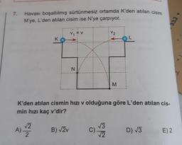 Havası boşaltılmış sürtünmesiz ortamda K'den atılan cisim
M'ye, L'den atılan cisim ise N'ye çarpıyor.
7.
V2
K
N.
M
K'den atılan cismin hızı v olduğuna göre L'den atılan cis-
min hızı kaç v'dir?
A) Z
V3
C)
12
B) V2v
D) V3
E) 2
2
333
