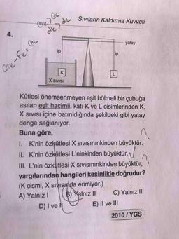 GL
Sıvıların Kaldırma Kuvveti
4.
yatay
ip
ip
L
X SIVISI
Kütlesi önemsenmeyen eşit bölmeli bir çubuğa
asılan eşit hacimli, katı K ve L cisimlerinden K,
X sIVIsı içine batırıldığında şekildeki gibi yatay
denge sağlanıyor.
Buna göre,
I. K'nin özkütlesi X sIVIsınınkinden büyüktür.
II. K'nin özkütlesi L'ninkinden büyüktür.
III. L'nin özkütlesi X sıvısınınkinden büyüktür,
yargılarından hangileri kesinlikle doğrudur?
(K cismi, X sıVISında erimiyor.)
A) YalnızI
B) Yalnız II
C) Yalnız II
D) I ve lI
E) II ve II
2010/ YGS