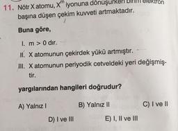 m
11. Nötr X atomu, X" iyonuna dönüşurken
başına düşen çekim kuvveti artmaktadır.
Buna göre,
I. m > 0 dir.
I. X atomunun çekirdek yükü artmıştır.
II. X atomunun periyodik cetveldeki yeri değişmiş-
tir.
yargılarından hangileri doğrudur?
A) Yalnız I
B) Yalnız I
C) I veII
D) I ve II
E) I, Il ve lII
