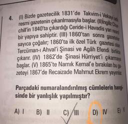 4. (1) Bizde gazetecilik 1831'de Takvim-i Vekayi adi
resmi gazetenin çıkarılmasıyla başlar. (II)ingiliz
chill'in 1840'ta çıkardığı Ceride-i Havadis yan ro
bir yapıya sahiptir. (II) 1860'tan sonra gazeteler
sayıca çoğalır; 1860'ta ilk özel Türk gazetesi olan
Tercüman-ı Ahval'i Şinasi ve Agâh Efendi birikte
çıkarır. (IV) 1862'de Şinasi Hürriyet'i çıkarmaya
başlar. (V) 1865'te Namık Kemal'e bırakılan hu
ga-
zeteyi 1867'de Recaizade Mahmut Ekrem yayımar.
Parçadaki numaralandırılmış cümlelerin hangi
sinde bir yanlışlık yapılmıştır?
A) I
B)II
C) II
D) IV E) V