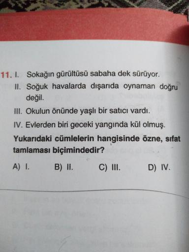 11. I. Sokağın gürültüsü sabaha dek sürüyor.
II. Soğuk havalarda dışarıda oynaman doğru
değil.
III. Okulun önünde yaşlı bir satıcı vardı.
IV. Evlerden biri geceki yangında kül olmuş.
Yukarıdaki cümlelerin hangisinde özne, sıfat
tamlaması biçimindedir?
A) I