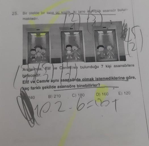 25. Bir otelde bir tane uc kışilik, iki tane ikişik asansor bulun-
maktadır.
Aralarnda, Elif ve Cemre'nin bulunduğu 7 kişi asansörlere
birfecektir.
Elf ve Cemre aynı asansöfde olmak istemediklerine göre,
kaç farklı şekilde asansöre binebilirler?
240
B) 210