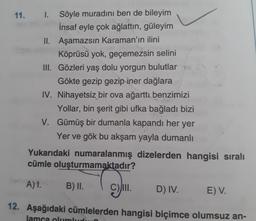 11. I.
Söyle muradını ben de bileyim
İnsaf eyle çok ağlattın, güleyim
II. Aşamazsın Karaman'ın ilini
Köprüsü yok, geçemezsin selini
II. Gözleri yaş dolu yorgun bulutlar
Gökte gezip gezip iner dağlara
IV. Nihayetsiz bir ova ağarttı benzimizi
Yollar, bin şerit gibi ufka bağladı bizi
V. Gümüş bir dumanla kapandı her yer
Yer ve gök bu akşam yayla dumanlı
Yukarıdaki numaralanmış dizelerden hangisi sıralı
cümle oluşturmamaktadır?
A)1.
B) I.
II.
D) IV.
E) V.
12. Aşağıdaki cümlelerden hangisi biçimce olumsuz an-
lamca olumlu
