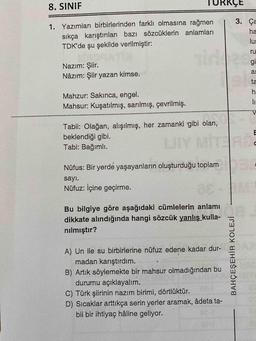 8. SINIF
TURRÇE
3. Ça
1. Yazımları birbirlerinden farklı olmasına rağmen
sıkça karıştırılan bazı sözcüklerin anlamları
TDK'de şu şekilde verilmiştir:
ha
lur
irde
ru
gi
Nazım: Şiir.
Nâzım: Şiir yazan kimse.
as
ta
Mahzur: Sakınca, engel.
Mahsur: Kuşatılmış, sarılmış, çevrilmiş.
Tabii: Olağan, alışılmış, her zamanki 'gibi olan,
beklendiği gibi.
Tabi: Bağımlı.
E
LIY
MITERD
Nüfus: Bir yerde yaşayanların oluşturduğu toplam
sayı.
Nüfuz: İçine geçirme.
IM
Bu bilgiye göre aşağıdaki cümlelerin anlamı
dikkate alındığında hangi sözcük yanlış kulla-
nılmıştır?
A) Un ile su birbirlerine nüfuz edene kadar dur-
madan karıştırdım.
B) Artık söylemekte bir mahsur olmadığından bu
durumu açıklayalım.
C) Türk şiirinin nazım birimi, dörtlüktür.
D) Sıcaklar arttıkça serin yerler aramak, âdeta ta-
bii bir ihtiyaç hâline geliyor.
BAHÇEŞEHİR KOLEJİ