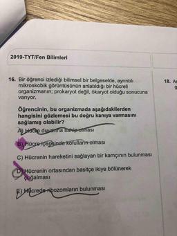 2019-TYT/Fen Bilimleri
16. Bir öğrenci izlediği bilimsel bir belgeselde, ayrıntılı
mikroskobik görüntüsünün anlatıldığı bir hücreli
organizmanın; prokaryot değil, ökaryot olduğu sonucuna
18. Aş
variyor.
Öğrencinin, bu organizmada aşağıdakilerden
hangisini gözlemesi bu doğru kanıya varmasını
sağlamış olabilir?
A) Hacie duvanna sahip oiması
B), Hücre içerisinde kofulların olması
C) Hücrenin hareketini sağlayan bir kamçının bulunması
DHücrenin ortasından basitçe ikiye bölünerek
çoğalması
Hhcrede ribozomların bulunması
