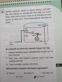Şekilde tuvaletlerin sifonlu su deposu şeması verilmiştir.
Boş olan depoya su dolduğunda kola bağlı top yukarı
kalkar. Depo belli seviyeye kadar su ile dolduğunda vana
kapanır su akışı durur. Sifona basıldığında depodaki su
boşalır.
Sifon
ublo
Kol
Vana
Mil
Top
Su
girişi
Bu sistemde su tasarrufu yapmak isteyen bir kişi,
I. Depoya özkütlesi suyun özkütlesinden büyük katı bir
cisim koymalı
II. Topu tutan milin boyunu uzatarak topun kola olan
uzaklığı arttırmalı
III. Topun vanadan uzaklığı arttırılmalı
47
işlemlerinden hangisini tek başına yapmalıdır?
A) Yalnız I
B) YalnızII
C) Yalnız II
D) I veII
I, Il ve II