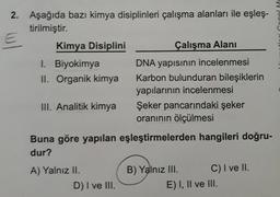 2. Aşağıda bazı kimya disiplinleri çalışma alanları ile eşleş-
tirilmiştir.
Kimya Disiplini
Çalışma Alanı
I. Biyokimya
II. Organik kimya
DNA yapısının incelenmesi
Karbon bulunduran bileşiklerin
yapılarının incelenmesi
Şeker pancarındaki şeker
oranının ölçülmesi
III. Analitik kimya
Buna göre yapılan eşleştirmelerden hangileri doğru-
dur?
A) Yalnız II.
B) Yalnız III.
C) I ve II.
D) I ve III.
E) I, Il ve III.
