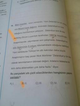 gibi
zunacaktır
E) Gerçek
varabilmenin-yolu,
ildir.
ir zaman
e yer
atımızda
r. (tema)
16. Bilim insanları uzun zamandır, Yeni Zelanda'nın en yüksek
ucu Mount Cook dağının önündeki Zelandiya'nın kıta
olduğunu kanıtlamaya çalışıyor. Zelandiya ismi ilk kez
jeofizikçi Bruce Luyendyk tarafından 1995'te koyulmuştu.
Araştırmacılar, yayımlanan son çalışmada, Zelandiya'nın
yüz ölçümünün 5 milyon kilometrekare olduğunu belirtiyor.
Yani neredeyse Türkiye'nin altı katından daha büyük.
Araştirmanın baş yazarı Nick Mortimer "Zelandiya'yı bir kıta
olarak tanımlamanın bilimsel değeri, kıtaların listesine bir
ler
en,
IV
V.
isim daha eklemekten çok daha fazla." diyor.
99
Bu parçadaki altı çizili sözcüklerden hangisinin yazımı
yanlıştır?
A) I.
B) I.
C) II.
D) IV.
E) V.
