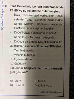 8. İtilaf Devletleri, Londra Konferansı'nda
TBMM'ye şu tekliflerde bulunmuştur:
İzmir, Türklere geri verilecektir. Ancak
şehirde Yunan askerleri bulunacaktır.
Şehre Milletler Cemiyeti tarafından
Hristiyan bir vali tayin edilecektir.
Doğu Trakya, Yunanlarda kalacaktır.
Kapitülasyonlar devam edecektir.
Doğuda bir Ermeni Devleti kurulacaktır.
Bu tekliflerin kabul edilmemesi TBMM'nin%3B
I. Tam bağımsızlık
II. Vatanın bütünlüğü
III. Egemen devlet
IV. Çağdaşlık
ilkelerinin hangilerinden taviz vermedi-
ğini gösterir?
A) I ve IV
B) |I ve II
C) I, II ve III
D) I, II, III ve lV
11
Diğer Sayfaya Geçiniz
Oğuzhan Özkaya Eğitim