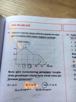 FEN BİLİMLERİ
16. Aşağıda insanda mayoz bölünme geçiren bir eşey
ana hücresinin DNA miktarı değişimi verilmiştir.
18. Aşağı
den b
DNA miktarı
H.
C-O
P
4x-
2x-
Bun
li as
X-
A)
I ( O
II)
IV
Zaman
B)
C)
Buna göre numaralanmış zamanların hangile-
rinde gerçekleşen olaylar kural olarak mitoz bö-
D)
lünmede gözlenmez?
A) I ve II
B) II ve lII
H, Il ve III
D)I,IV veV
E) II, IV ve V