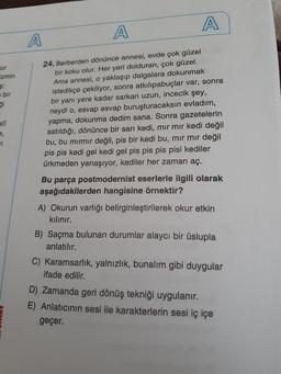A
A
24. Berberden dönünce annesi, evde çok güzel
bir koku olur. Her yeri dolduran, çok güzel.
ur
Ama annesi, o yaklaşıp dalgalara dokunmak
istedikçe çekiliyor, sonra atkıliıpabuçlar var, sonra
bir yanı yere kadar sarkan uzun, incecik şey,
neydi o, esvap esvap buruşturacaksın evladım,
yapma, dokunma dedim sana. Sonra gazetelerin
satıldığı, dönünce bir sarı kedi, mir mır kedi değil
bu, bu mırmır değil, pis bir kedi bu, mır mir değil
pis pis kedi gel kedi gel pis pis pis pisi kediler
ürkmeden yanaşıyor, kediler her zaman aç.
izmin
e bir
ği
alî
e,
ri
Bu parça postmodernist eserlerle ilgili olarak
aşağıdakilerden hangisine örnektir?
A) Okurun varlığı belirginleştirilerek okur etkin
kılınır.
B) Saçma bulunan durumlar alaycı bir üslupla
anlatılır.
C) Karamsarlık, yalnızlık, bunalım gibi duygular
ifade edilir.
D) Zamanda geri dönüş tekniği uygulanır.
E) Anlatıcının sesi ile karakterlerin sesi iç içe
geçer.