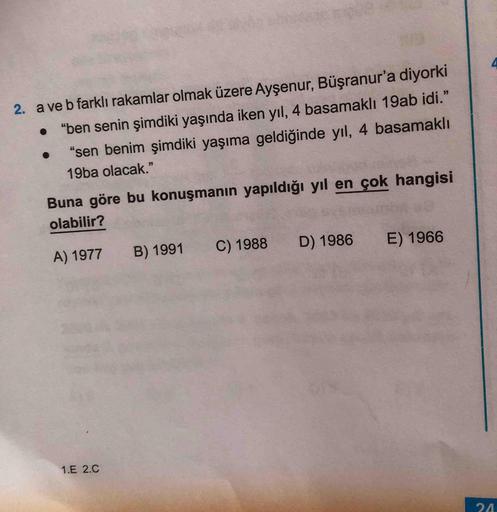 4
2. a ve b farklı rakamlar olmak üzere Ayşenur, Büşranur'a diyorki
"ben senin şimdiki yaşında iken yıl, 4 basamaklı 19ab idi."
"sen benim şimdiki yaşıma geldiğinde yıl, 4 basamaklı
19ba olacak."
Buna göre bu konuşmanın yapıldığı yıl en çok hangisi
olabili