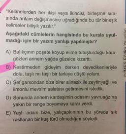 "Kelimelerden her ikisi veya ikincisi, birleşme sıra-
sında anlam değişmesine uğradığında bu tür birleşik
kelimeler bitişik yazılır."
99
Aşağıdaki cümlelerin hangisinde bu kurala uyul-
madığı için bir yazım yanlışı yapılmıştır?
A) Balıkçının poşete koyup elime tutuşturduğu kara-
gözleri annem yağda güzelce kızarttı.
B) Kestirmeden gideyim derken devedikenleriyle
dolu, taşlı mı taşlı bir tarlaya düştü yolum.
C) Şef garsondan bize birer alinazik ile zeytinyağlı ve
limonlu mevsim salatası getirmesini istedik.
D) Sonunda annem kardeşimin odasını yavruağzına
yakın bir renge boyamaya karar verdi.
E) Yaşlı adam bize, yalıçapkınının bu yörede sık
rastlanan bir kuş türü olmadığını söyledi.
O İMES Fğitim Yayınları
