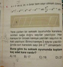197
7$ 4. a#0 ve a, m, n birer tam sayı olmak üzere
am
= am-n dir.
a"
(am)"=amn, am.a" =am+n ve
%3D
Yere çizilen bir seksek oyununda karelere
Gb soldan sağa doğru sayılar yazılıyor. Her
kareye bir önceki kareye yazılan sayının iki
92 katı yazılıyor. Birinci kareye 3 sayısı yazıldı-
ğında son karedeki sayı 24.215
Buna göre bu seksek oyununda toplam
kaç adet kare vardır?
olmaktadır.
A) 15
B) 17
C) 19
D) 21
18