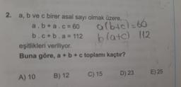 2. a, b ve c birer asal sayı olmak üzere,
albt
blatc) 112
a.b+a.c= 60
%3D
b.c+b.a= 112
eşitlikleri veriliyor.
Buna göre, a +b+c toplamı kaçtır?
A) 10 B) 12
C) 15
D) 23
E) 25