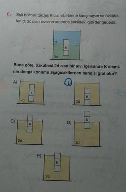 Eşit bölmeli türdeş K cismi birbirine karışmayan ve özkütle-
leri d, 3d olan Sıvıların arasında şekildeki gibi dengededir.
d.
K
3d
Buna göre, özkütlesi 2d olan bir sıvı içerisinde K cismi-
nin denge konumu aşağıdakilerden hangisi gibi olur?
A)
B)
K
K
2d
2d
C)
D)
2d
2d
E)
K.
2d
6.
